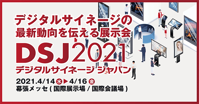 デジタルサイネージの最新動向を伝える展示会 DSJ2021 デジタルサイネージジャパン 2021.4/14(水)→4/16(金)　幕張メッセ(国際展示場 / 国際会議場)